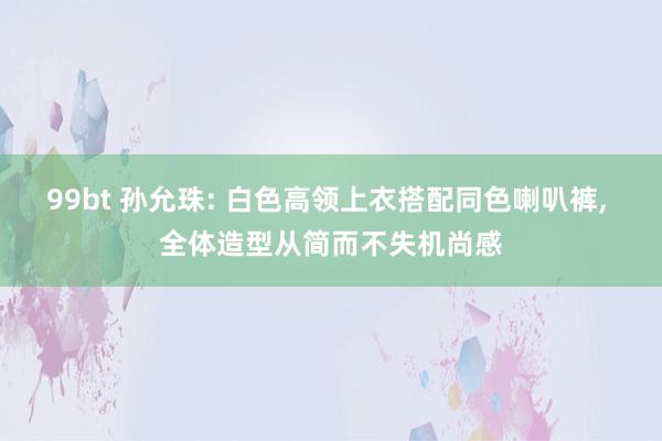 99bt 孙允珠: 白色高领上衣搭配同色喇叭裤, 全体造型从简而不失机尚感