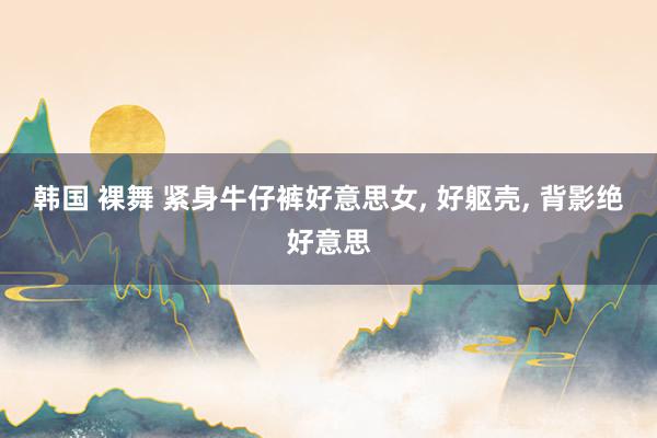 韩国 裸舞 紧身牛仔裤好意思女， 好躯壳， 背影绝好意思