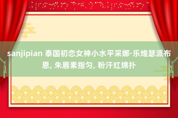 sanjipian 泰国初恋女神小水平采娜·乐维瑟派布恩, 朱唇素指匀, 粉汗红绵扑
