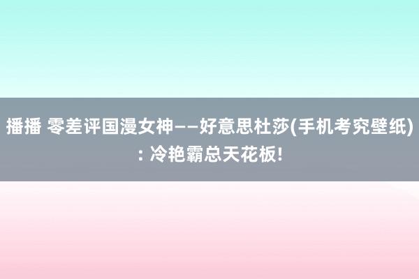 播播 零差评国漫女神——好意思杜莎(手机考究壁纸): 冷艳霸总天花板!