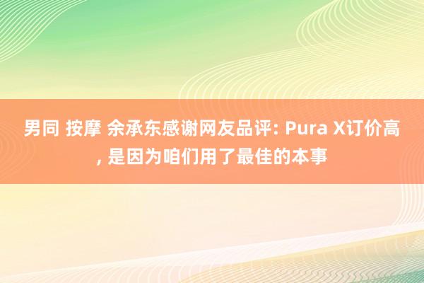 男同 按摩 余承东感谢网友品评: Pura X订价高, 是因为咱们用了最佳的本事