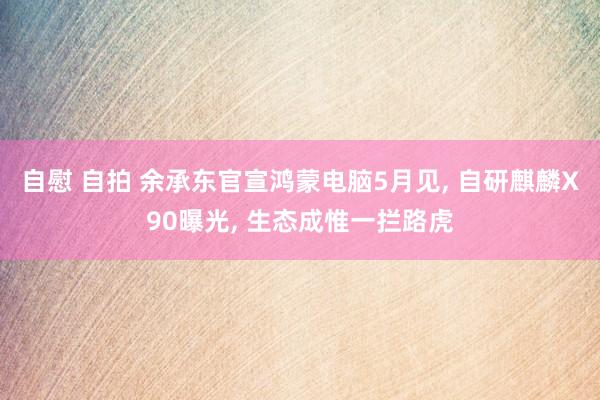 自慰 自拍 余承东官宣鸿蒙电脑5月见, 自研麒麟X90曝光, 生态成惟一拦路虎