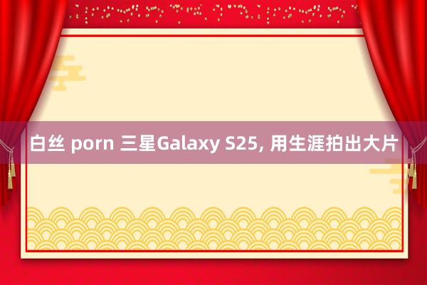 白丝 porn 三星Galaxy S25, 用生涯拍出大片