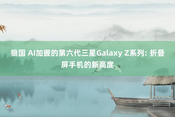 狼国 AI加握的第六代三星Galaxy Z系列: 折叠屏手机的新高度