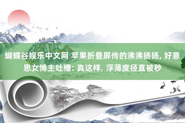蝴蝶谷娱乐中文网 苹果折叠屏传的沸沸扬扬， 好意思女博主吐槽: 真这样， 浮薄度径直被秒