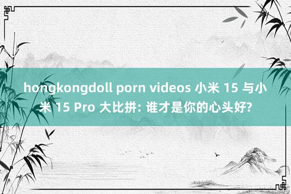 hongkongdoll porn videos 小米 15 与小米 15 Pro 大比拼: 谁才是你的心头好?