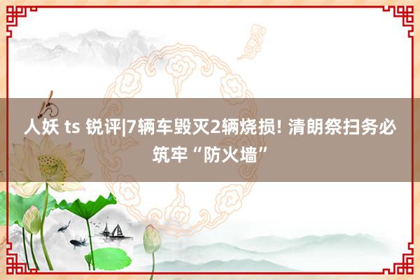 人妖 ts 锐评|7辆车毁灭2辆烧损! 清朗祭扫务必筑牢“防火墙”