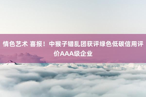 情色艺术 喜报！中猴子错乱团获评绿色低碳信用评价AAA级企业