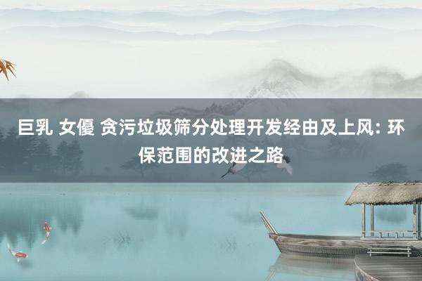 巨乳 女優 贪污垃圾筛分处理开发经由及上风: 环保范围的改进之路