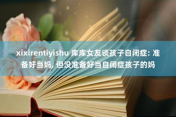 xixirentiyishu 库库女友谈孩子自闭症: 准备好当妈, 但没准备好当自闭症孩子的妈