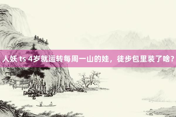 人妖 ts 4岁就运转每周一山的娃，徒步包里装了啥？
