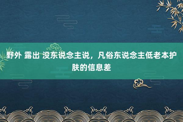 野外 露出 没东说念主说,凡俗东说念主低老本护肤的信息差