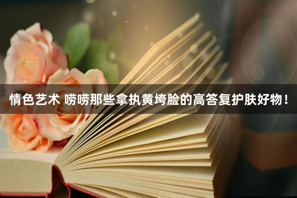 情色艺术 唠唠那些拿执黄垮脸的高答复护肤好物！
