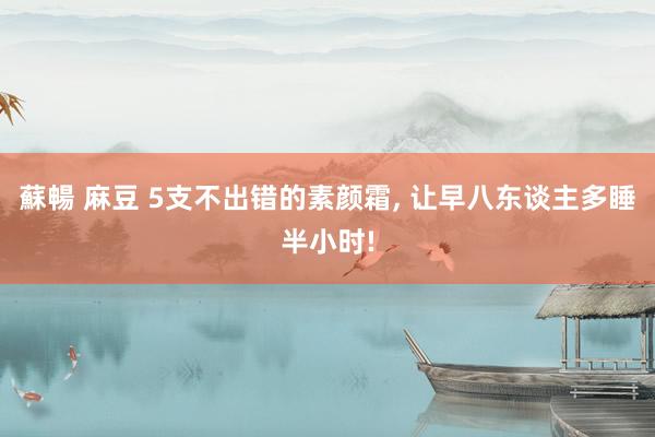 蘇暢 麻豆 5支不出错的素颜霜， 让早八东谈主多睡半小时!