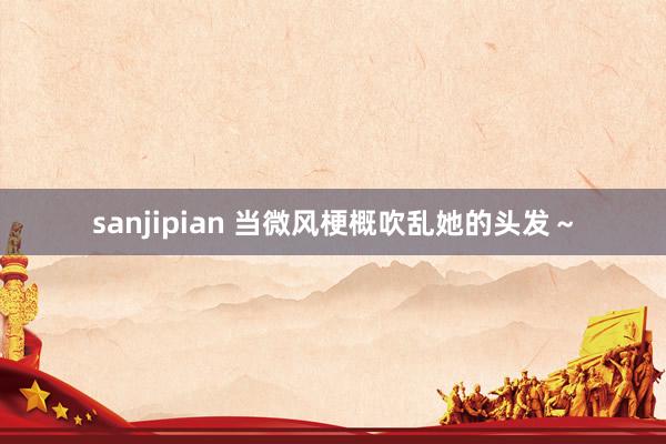 sanjipian 当微风梗概吹乱她的头发～