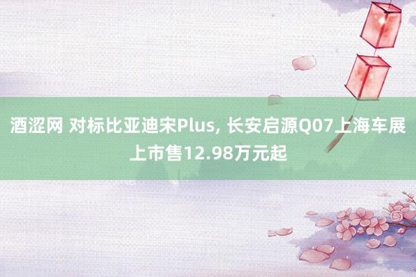 酒涩网 对标比亚迪宋Plus， 长安启源Q07上海车展上市售12.98万元起