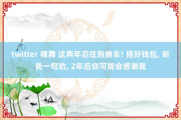 twitter 裸舞 这两年忍住别换车! 捂好钱包， 听我一句劝， 2年后你可能会感谢我