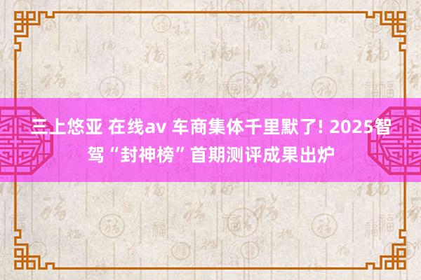 三上悠亚 在线av 车商集体千里默了! 2025智驾“封神榜”首期测评成果出炉