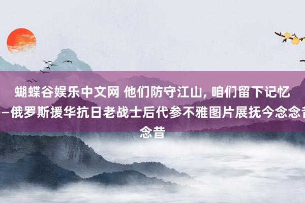 蝴蝶谷娱乐中文网 他们防守江山， 咱们留下记忆——俄罗斯援华抗日老战士后代参不雅图片展抚今念念昔