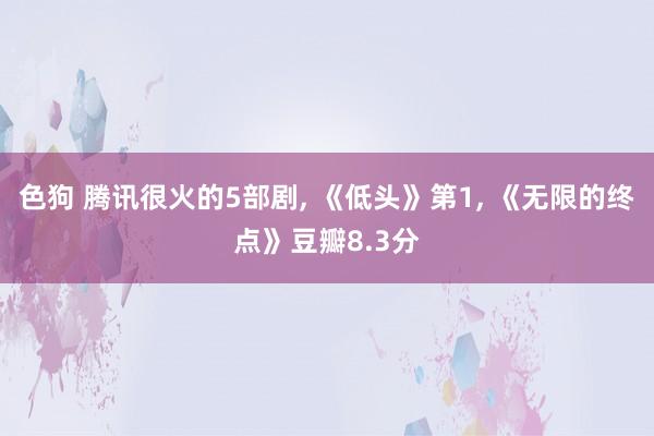 色狗 腾讯很火的5部剧, 《低头》第1, 《无限的终点》豆瓣8.3分