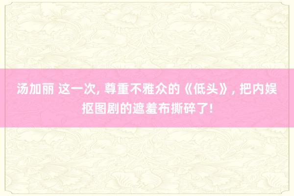 汤加丽 这一次， 尊重不雅众的《低头》， 把内娱抠图剧的遮羞布撕碎了!
