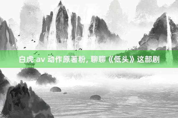 白虎 av 动作原著粉, 聊聊《低头》这部剧