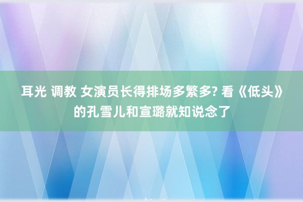 耳光 调教 女演员长得排场多繁多? 看《低头》的孔雪儿和宣璐就知说念了