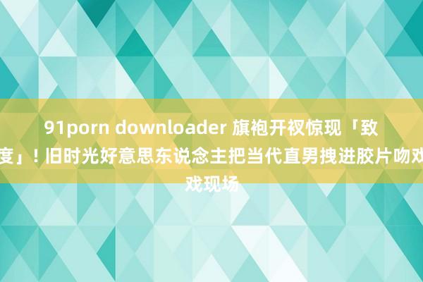 91porn downloader 旗袍开衩惊现「致命弧度」! 旧时光好意思东说念主把当代直男拽进胶片吻戏现场