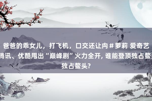 爸爸的乖女儿，打飞机，口交还让禸＃萝莉 爱奇艺、腾讯、优酷甩出“巅峰剧”火力全开， 谁能登顶独占鳌头?
