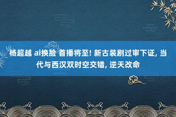 杨超越 ai换脸 首播将至! 新古装剧过审下证， 当代与西汉双时空交错， 逆天改命