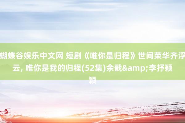 蝴蝶谷娱乐中文网 短剧《唯你是归程》世间荣华齐浮云， 唯你是我的归程(52集)余戬&李抒颖