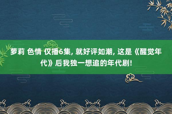 萝莉 色情 仅播6集， 就好评如潮， 这是《醒觉年代》后我独一想追的年代剧!