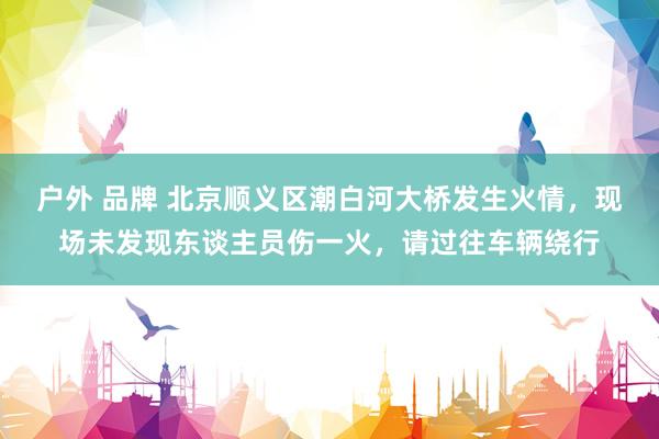 户外 品牌 北京顺义区潮白河大桥发生火情，现场未发现东谈主员伤一火，请过往车辆绕行