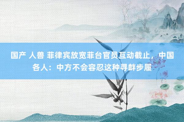 国产 人兽 菲律宾放宽菲台官员互动截止，中国各人：中方不会容忍这种寻衅步履