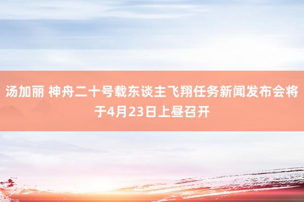 汤加丽 神舟二十号载东谈主飞翔任务新闻发布会将于4月23日上昼召开