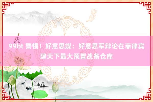 99bt 警惕！好意思媒：好意思军辩论在菲律宾建天下最大预置战备仓库