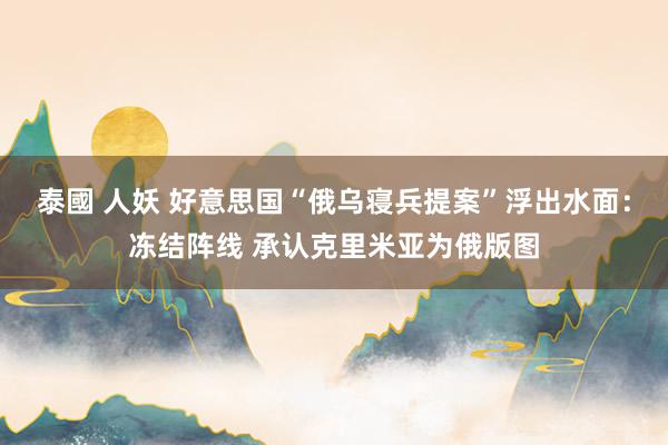泰國 人妖 好意思国“俄乌寝兵提案”浮出水面：冻结阵线 承认克里米亚为俄版图