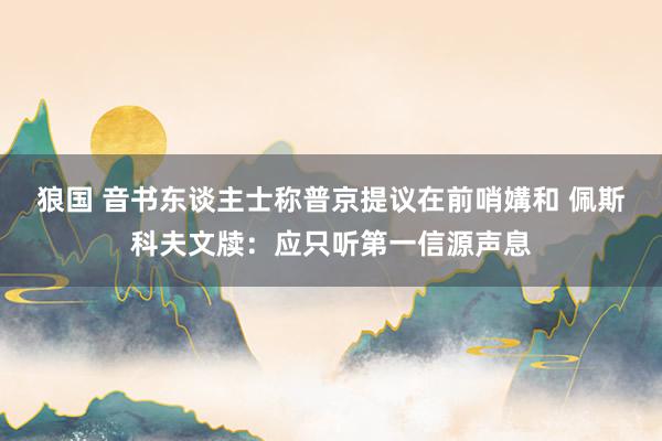 狼国 音书东谈主士称普京提议在前哨媾和 佩斯科夫文牍：应只听第一信源声息