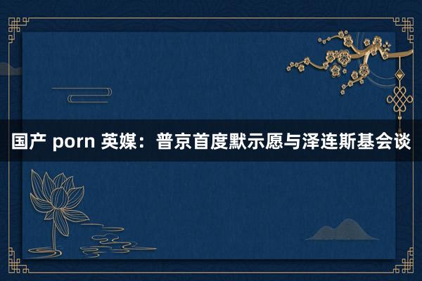 国产 porn 英媒：普京首度默示愿与泽连斯基会谈