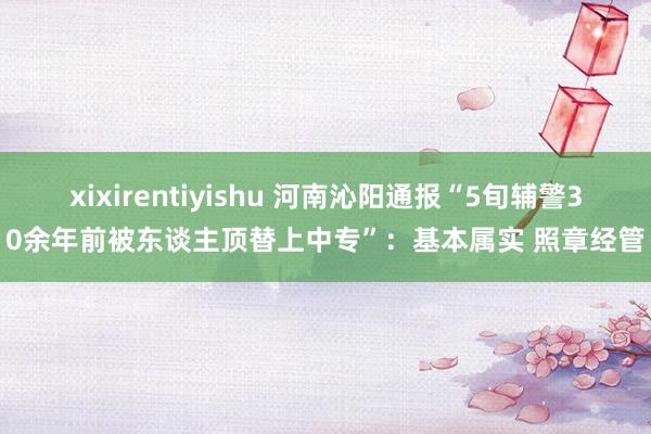 xixirentiyishu 河南沁阳通报“5旬辅警30余年前被东谈主顶替上中专”：基本属实 照章经管