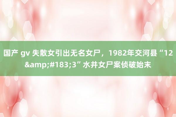 国产 gv 失散女引出无名女尸，1982年交河县“12&#183;3”水井女尸案侦破始末