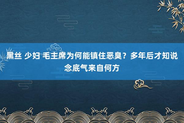 黑丝 少妇 毛主席为何能镇住恶臭？多年后才知说念底气来自何方