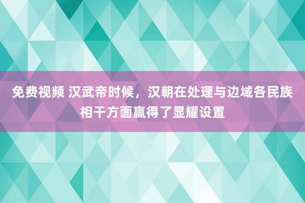 免费视频 汉武帝时候，汉朝在处理与边域各民族相干方面赢得了显耀设置