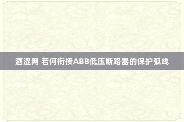 酒涩网 若何衔接ABB低压断路器的保护弧线