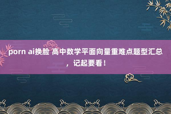 porn ai换脸 高中数学平面向量重难点题型汇总，记起要看！