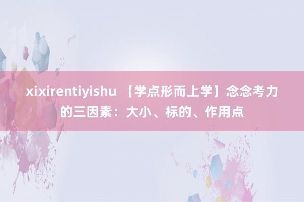 xixirentiyishu 【学点形而上学】念念考力的三因素：大小、标的、作用点