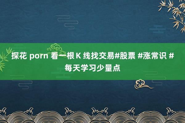探花 porn 看一根Ｋ线找交易#股票 #涨常识 #每天学习少量点