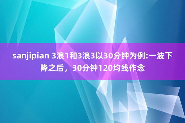 sanjipian 3浪1和3浪3以30分钟为例:一波下降之后,30分钟120均线作念