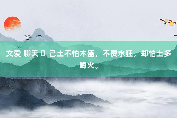 文爱 聊天 ​己土不怕木盛，不畏水狂，却怕土多晦火。