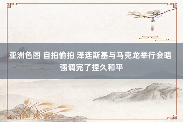 亚洲色图 自拍偷拍 泽连斯基与马克龙举行会晤 强调完了捏久和平